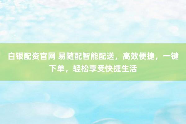 白银配资官网 易随配智能配送，高效便捷，一键下单，轻松享受快捷生活