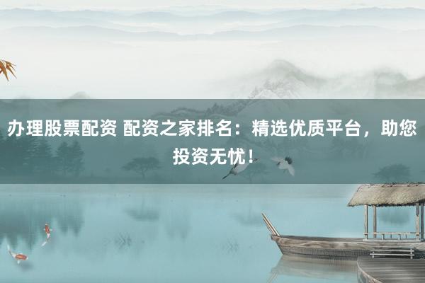 办理股票配资 配资之家排名：精选优质平台，助您投资无忧！