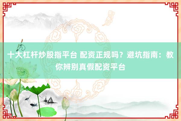 十大杠杆炒股指平台 配资正规吗？避坑指南：教你辨别真假配资平台