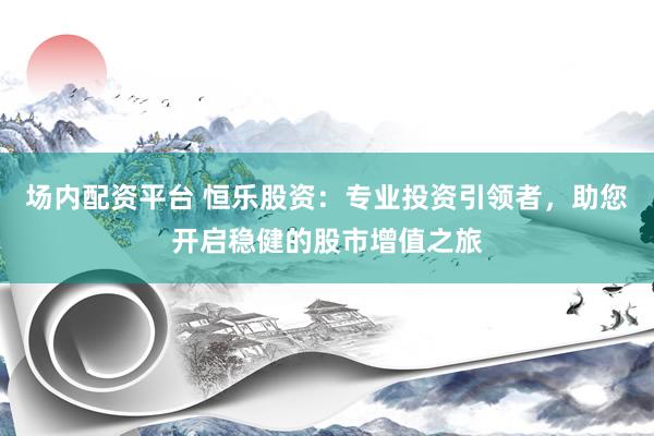 场内配资平台 恒乐股资：专业投资引领者，助您开启稳健的股市增值之旅