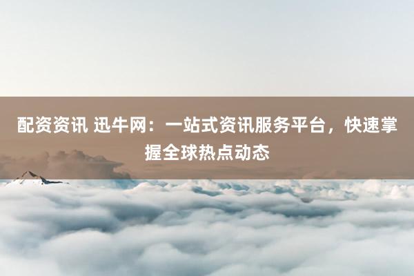 配资资讯 迅牛网：一站式资讯服务平台，快速掌握全球热点动态