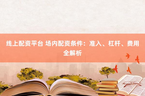 线上配资平台 场内配资条件：准入、杠杆、费用全解析