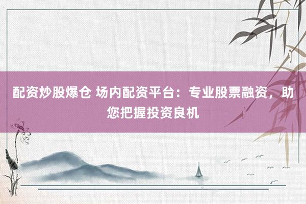 配资炒股爆仓 场内配资平台：专业股票融资，助您把握投资良机