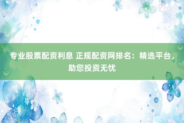 专业股票配资利息 正规配资网排名：精选平台，助您投资无忧