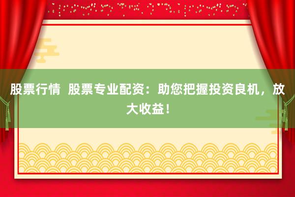 股票行情 股票专业配资:助您把握投资良机,放大收益!