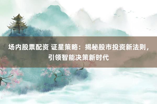 场内股票配资 证星策略：揭秘股市投资新法则，引领智能决策新时代