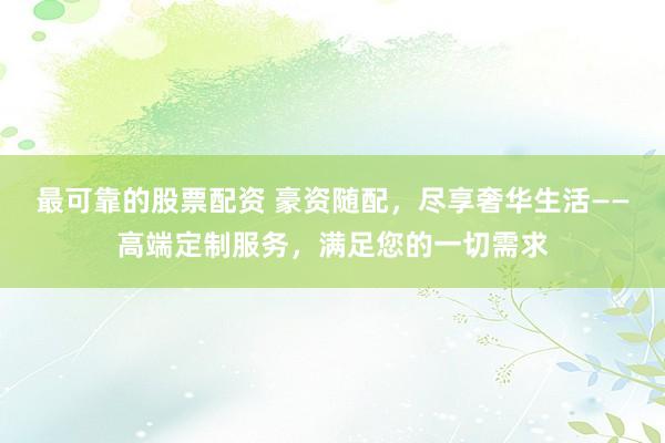 最可靠的股票配资 豪资随配,尽享奢华生活——高端定制服务,满足您的一切需求