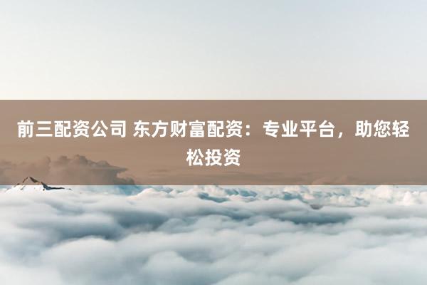 前三配资公司 东方财富配资：专业平台，助您轻松投资