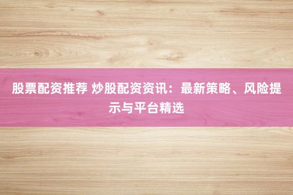股票配资推荐 炒股配资资讯：最新策略、风险提示与平台精选