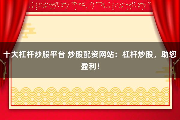 十大杠杆炒股平台 炒股配资网站：杠杆炒股，助您盈利！