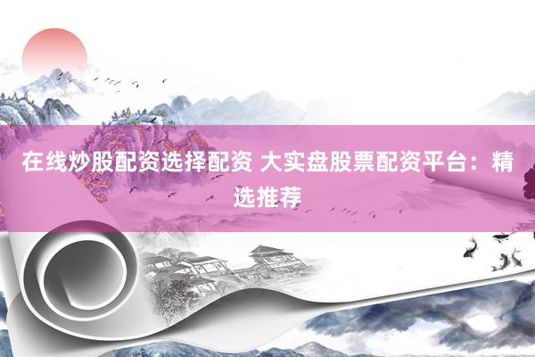 在线炒股配资选择配资 大实盘股票配资平台：精选推荐