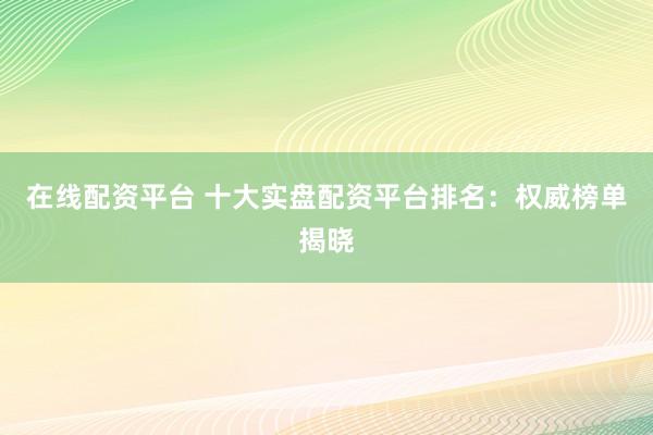 在线配资平台 十大实盘配资平台排名：权威榜单揭晓