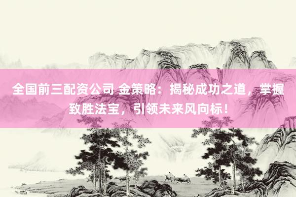 全国前三配资公司 金策略:揭秘成功之道,掌握致胜法宝,引领未来风向标!