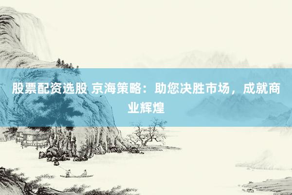 股票配资选股 京海策略：助您决胜市场，成就商业辉煌
