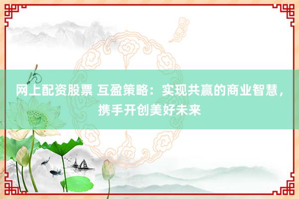网上配资股票 互盈策略：实现共赢的商业智慧，携手开创美好未来
