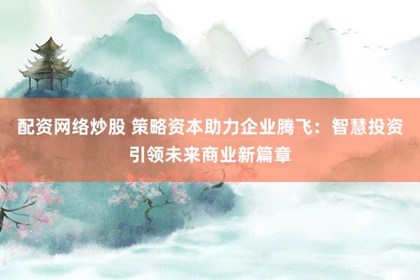 配资网络炒股 策略资本助力企业腾飞：智慧投资引领未来商业新篇章