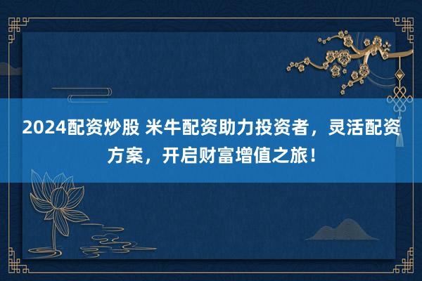 2024配资炒股 米牛配资助力投资者，灵活配资方案，开启财富增值之旅！