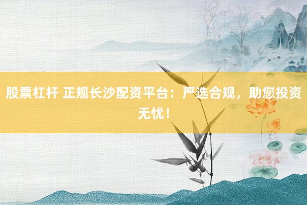 股票杠杆 正规长沙配资平台：严选合规，助您投资无忧！
