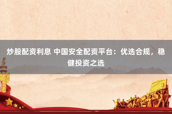 炒股配资利息 中国安全配资平台：优选合规，稳健投资之选