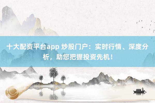 十大配资平台app 炒股门户：实时行情、深度分析，助您把握投资先机！