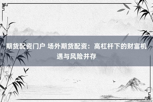 期货配资门户 场外期货配资：高杠杆下的财富机遇与风险并存