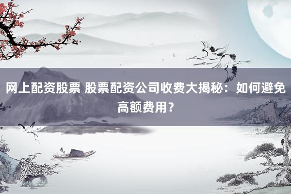 网上配资股票 股票配资公司收费大揭秘：如何避免高额费用？