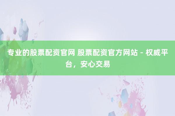 专业的股票配资官网 股票配资官方网站 - 权威平台，安心交易