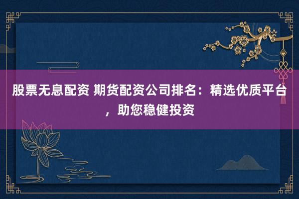 股票无息配资 期货配资公司排名：精选优质平台，助您稳健投资