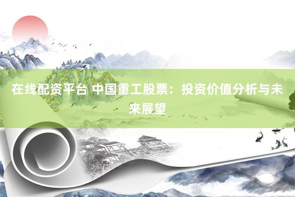 在线配资平台 中国重工股票：投资价值分析与未来展望