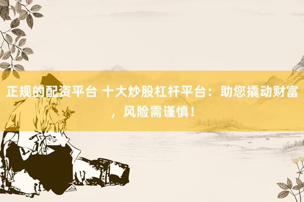 正规的配资平台 十大炒股杠杆平台：助您撬动财富，风险需谨慎！