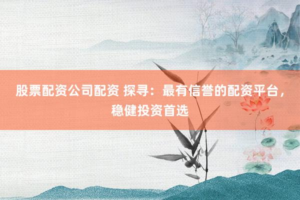 股票配资公司配资 探寻:最有信誉的配资平台,稳健投资首选