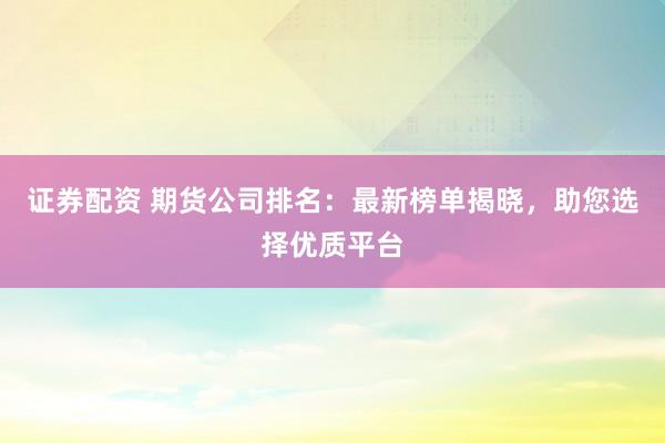 证券配资 期货公司排名：最新榜单揭晓，助您选择优质平台