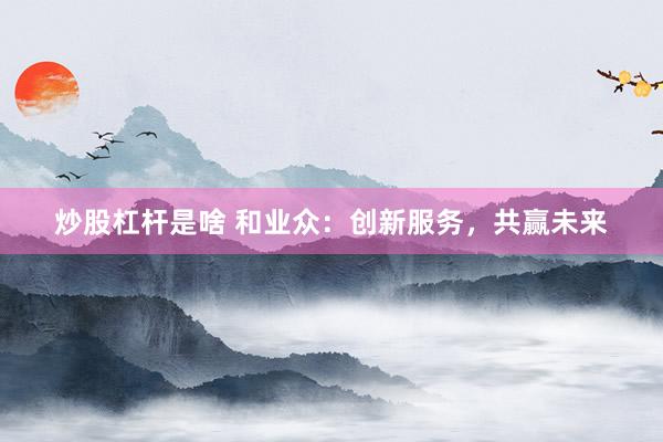 炒股杠杆是啥 和业众：创新服务，共赢未来