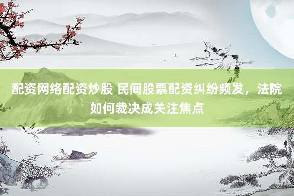配资网络配资炒股 民间股票配资纠纷频发，法院如何裁决成关注焦点