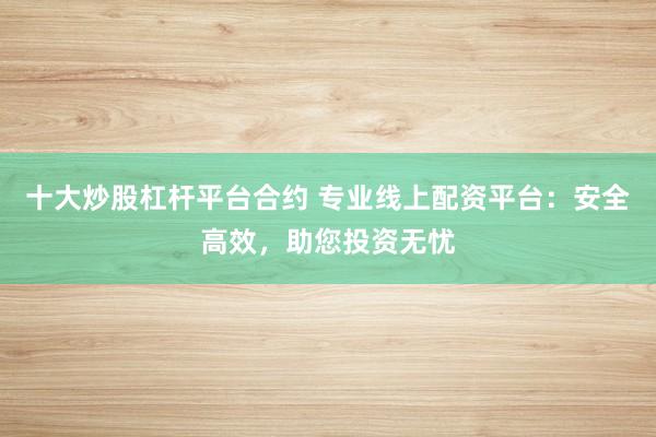 十大炒股杠杆平台合约 专业线上配资平台：安全高效，助您投资无忧