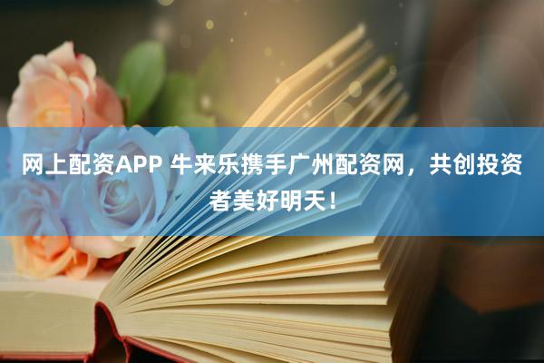 网上配资APP 牛来乐携手广州配资网，共创投资者美好明天！