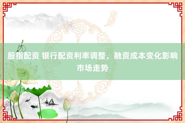 股指配资 银行配资利率调整，融资成本变化影响市场走势