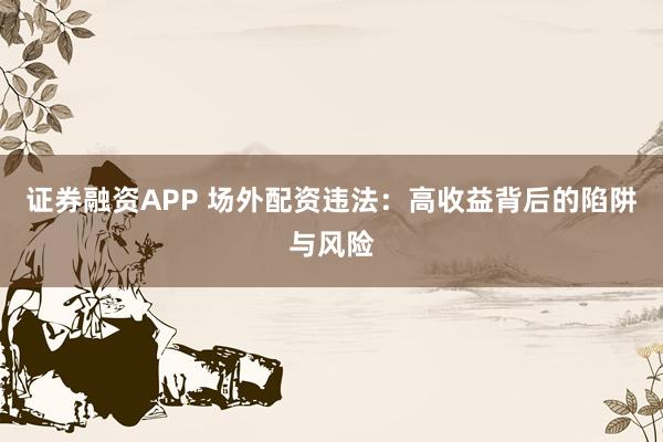 证券融资APP 场外配资违法：高收益背后的陷阱与风险