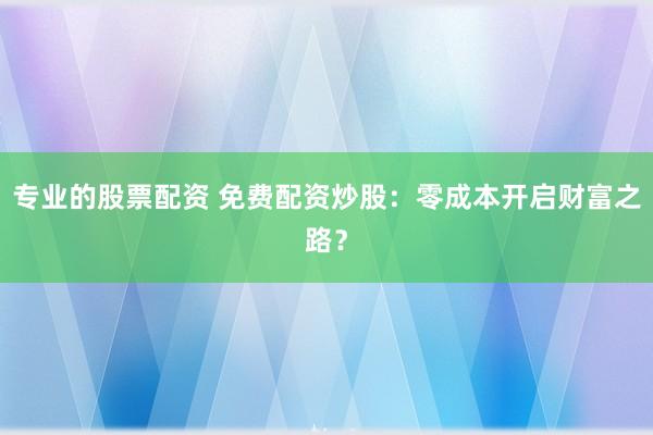 专业的股票配资 免费配资炒股：零成本开启财富之路？