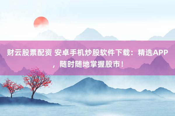 财云股票配资 安卓手机炒股软件下载：精选APP，随时随地掌握股市！