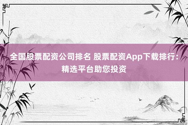 全国股票配资公司排名 股票配资App下载排行：精选平台助您投资