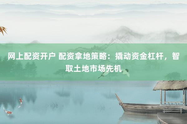 网上配资开户 配资拿地策略:撬动资金杠杆,智取土地市场先机